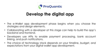 Develop the digital app
• The e-Wallet app development phase begins when you choose the
strategies and design elements.
• Collaborating with a developer at this stage can help to build the app’s
backend and frontend.
• Developers use APIs to enable payment processing, bank account
linking, and push notifications.
• The choice of technology stack depends on your timeline, budget, and
expectations from your digital wallet app development.
 