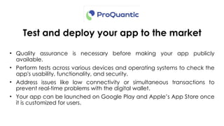 Test and deploy your app to the market
• Quality assurance is necessary before making your app publicly
available.
• Perform tests across various devices and operating systems to check the
app's usability, functionality, and security.
• Address issues like low connectivity or simultaneous transactions to
prevent real-time problems with the digital wallet.
• Your app can be launched on Google Play and Apple’s App Store once
it is customized for users.
 