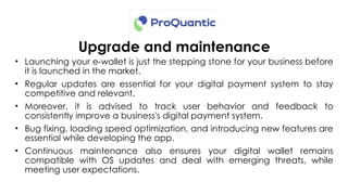 Upgrade and maintenance
• Launching your e-wallet is just the stepping stone for your business before
it is launched in the market.
• Regular updates are essential for your digital payment system to stay
competitive and relevant.
• Moreover, it is advised to track user behavior and feedback to
consistently improve a business's digital payment system.
• Bug fixing, loading speed optimization, and introducing new features are
essential while developing the app.
• Continuous maintenance also ensures your digital wallet remains
compatible with OS updates and deal with emerging threats, while
meeting user expectations.
 