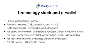Technology stack and e-wallet
• Phone Verification : Nexmo
• Fontend: Angular, CSS, Javascipt, and HTML5
• Database: HBase, Cassandra, and MongoDB
• For cloud environment : Salesforce, Google Cloud, AWS, and Azure
• For push notifications : Push.IO, Amazon SNS, Twilio, Urban Airship
• For real-time analytics : Hadoop, Apache, and Spark
• For QR codes : ZBar Code reader
 