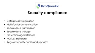 Security compliance
• Data privacy regulation
• Multi-factor authentication
• Secure data transmission
• Secure data storage
• Protection against fraud
• PCI-DSS standard
• Regular security audits and updates
 