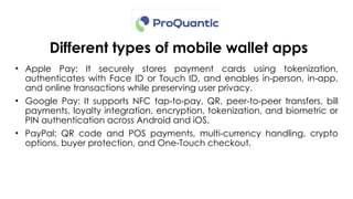 Different types of mobile wallet apps
• Apple Pay: It securely stores payment cards using tokenization,
authenticates with Face ID or Touch ID, and enables in person, in app,
‑ ‑
and online transactions while preserving user privacy.
• Google Pay: It supports NFC tap to pay, QR, peer-to-peer transfers, bill
‑ ‑
payments, loyalty integration, encryption, tokenization, and biometric or
PIN authentication across Android and iOS.
• PayPal: QR code and POS payments, multi-currency handling, crypto
options, buyer protection, and One Touch checkout.
‑
 