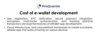 Cost of e-wallet development
• User registration, KYC verification, secure payment integration,
encryption, multi factor authentication, and tracking real time
‑ ‑
transactions are essential features of eWallet app development.
• Cloud infrastructure, and cross platform frameworks to create a scalable,
‑
reliable app that works smoothly on various devices.
 