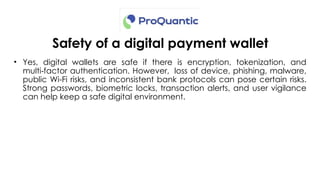 Safety of a digital payment wallet
• Yes, digital wallets are safe if there is encryption, tokenization, and
multi factor authentication. However, loss of device, phishing, malware,
‑
public Wi-Fi risks, and inconsistent bank protocols can pose certain risks.
Strong passwords, biometric locks, transaction alerts, and user vigilance
can help keep a safe digital environment.
 