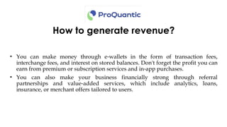 How to generate revenue?
• You can make money through e wallets in the form of transaction fees,
‑
interchange fees, and interest on stored balances. Don't forget the profit you can
earn from premium or subscription services and in app purchases.
‑
• You can also make your business financially strong through referral
partnerships and value added services, which include analytics, loans,
‑
insurance, or merchant offers tailored to users.
 