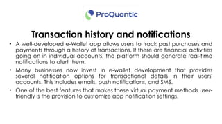 Transaction history and notifications
• A well-developed e-Wallet app allows users to track past purchases and
payments through a history of transactions. If there are financial activities
going on in individual accounts, the platform should generate real-time
notifications to alert them.
• Many businesses now invest in e-wallet development that provides
several notification options for transactional details in their users'
accounts. This includes emails, push notifications, and SMS.
• One of the best features that makes these virtual payment methods user-
friendly is the provision to customize app notification settings.
 