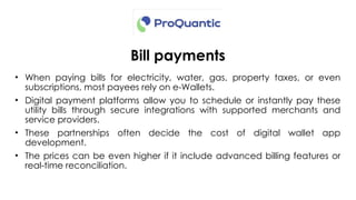 Bill payments
• When paying bills for electricity, water, gas, property taxes, or even
subscriptions, most payees rely on e-Wallets.
• Digital payment platforms allow you to schedule or instantly pay these
utility bills through secure integrations with supported merchants and
service providers.
• These partnerships often decide the cost of digital wallet app
development.
• The prices can be even higher if it include advanced billing features or
real-time reconciliation.
 