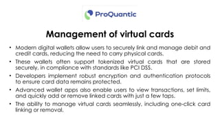 Management of virtual cards
• Modern digital wallets allow users to securely link and manage debit and
credit cards, reducing the need to carry physical cards.
• These wallets often support tokenized virtual cards that are stored
securely, in compliance with standards like PCI DSS.
• Developers implement robust encryption and authentication protocols
to ensure card data remains protected.
• Advanced wallet apps also enable users to view transactions, set limits,
and quickly add or remove linked cards with just a few taps.
• The ability to manage virtual cards seamlessly, including one-click card
linking or removal.
 