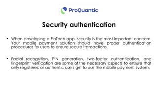 Security authentication
• When developing a FinTech app, security is the most important concern.
Your mobile payment solution should have proper authentication
procedures for users to ensure secure transactions.
• Facial recognition, PIN generation, two-factor authentication, and
fingerprint verification are some of the necessary aspects to ensure that
only registered or authentic users get to use the mobile payment system.
 