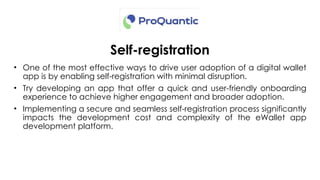 Self-registration
• One of the most effective ways to drive user adoption of a digital wallet
app is by enabling self-registration with minimal disruption.
• Try developing an app that offer a quick and user-friendly onboarding
experience to achieve higher engagement and broader adoption.
• Implementing a secure and seamless self-registration process significantly
impacts the development cost and complexity of the eWallet app
development platform.
 