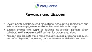 Rewards and discount
• Loyalty points, cashback, and promotional discounts on transactions can
enhance user engagement and retention in mobile wallet apps.
• Business owners who want to develop an e-wallet platform often
collaborate with experienced IT partners for proper execution.
• You can also promote the e-Wallet through rewards programs, discounts,
and referral systems, depending on your business model and user base.
 