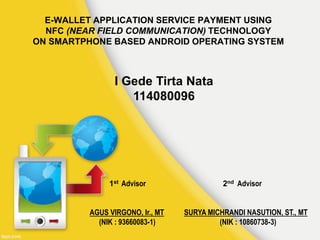 E-WALLET APPLICATION SERVICE PAYMENT USING
NFC (NEAR FIELD COMMUNICATION) TECHNOLOGY
ON SMARTPHONE BASED ANDROID OPERATING SYSTEM
I Gede Tirta Nata
114080096
1st Advisor 2nd Advisor
AGUS VIRGONO, Ir., MT SURYA MICHRANDI NASUTION, ST., MT
(NIK : 93660083-1) (NIK : 10860738-3)
 