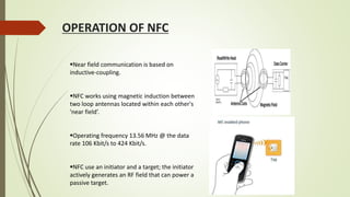 OPERATION OF NFC
Near field communication is based on
inductive-coupling.
NFC works using magnetic induction between
two loop antennas located within each other's
'near field’.
Operating frequency 13.56 MHz @ the data
rate 106 Kbit/s to 424 Kbit/s.
NFC use an initiator and a target; the initiator
actively generates an RF field that can power a
passive target.
 