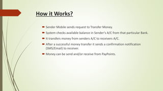 How it Works?
 Sender Mobile sends request to Transfer Money.
 System checks available balance in Sender’s A/C from that particular Bank.
 It transfers money from senders A/C to receivers A/C.
 After a successful money transfer it sends a confirmation notification
(SMS/Email) to receiver.
 Money can be send and/or receive from PayPoints.
 
