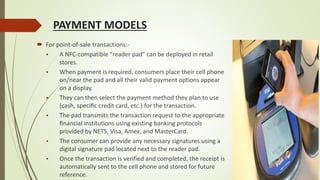 PAYMENT MODELS
 For point-of-sale transactions:-
 A NFC-compatible “reader pad” can be deployed in retail
stores.
 When payment is required, consumers place their cell phone
on/near the pad and all their valid payment options appear
on a display.
 They can then select the payment method they plan to use
(cash, speciﬁc credit card, etc.) for the transaction.
 The pad transmits the transaction request to the appropriate
ﬁnancial institutions using existing banking protocols
provided by NETS, Visa, Amex, and MasterCard.
 The consumer can provide any necessary signatures using a
digital signature pad located next to the reader pad.
 Once the transaction is verified and completed, the receipt is
automatically sent to the cell phone and stored for future
reference.
 