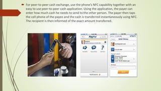  For peer-to-peer cash exchange, use the phone’s NFC capability together with an
easy to use peer-to-peer cash application. Using the application, the payer can
enter how much cash he needs to send to the other person. The payer then taps
the cell phone of the payee and the cash is transferred instantaneously using NFC.
The recipient is then informed of the exact amount transferred.
 