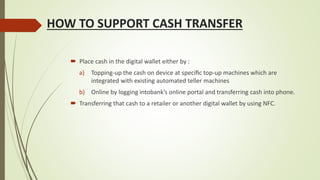 HOW TO SUPPORT CASH TRANSFER
 Place cash in the digital wallet either by :
a) Topping-up the cash on device at speciﬁc top-up machines which are
integrated with existing automated teller machines
b) Online by logging intobank’s online portal and transferring cash into phone.
 Transferring that cash to a retailer or another digital wallet by using NFC.
 
