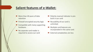 Salient features of e-Wallet:
 More than 40 years of data
retention
 Firewall encrypted security logic
 Compatible with many supporting
hardware.
 No separate card reader is
required to access our card
 Polarity reversal indicator is pre-
built in our card.
 Reusability of our card is
unlimited.
 Multiple card features are
incorporated in the same card.
 External complexities are less
 