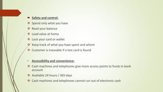  Safety and control:
 Spend only what you have
 Read your balance
 Load value at home
 Lock your card or wallet
 Keep track of what you have spent and where
 Customer is traceable if a lost card is found
• Accessibility and convenience:
 Cash machines and telephones give more access points to funds in bank
account
 Available 24 hours / 365 days
 Cash machines and telephones cannot run out of electronic cash
 
