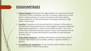 DISADVANTAGES
 System Outages: Information for digital wallets are stored on the cloud
of business servers; therefore, the risk of a system malfunction or shut
down is always present. As a result, businesses will not be able to
process payments or they will become increasingly slow due to high
traffic in the servers.
 Security: Companies must ensure that their customers' information is
encrypted and well protected. One of the biggest concerns of adopting a
digital wallet application is "will my information be safe"? This is the
hurdle that companies must face and as a result, must develop security
systems that are as safe and full proof as possible to avoid potential
security issues.
 Stake Holder Dynamics: Satisfying the business and strategic goals of
multiple stake holders such as banks, retailers, regulatory bodies, is
difficult.
 Compelling user experience: A user-friendly wallet interface, easy to
use and intuitive is difficult to produce.
 