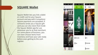 SQUARE Wallet
Square Wallet lets you link a debit
or credit card to your Square
account and pay with it anywhere
Square payments are accepted. If
someone sends you a Square gift
card you can also store that inside
the Square Wallet app for use
whenever you're at that merchant.
For some places of business, you
can even choose items from
inventory and have your sale ready
before even getting to the cash
register.
 