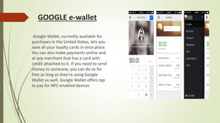 GOOGLE e-wallet
Google Wallet, currently available for
purchases in the United States, lets you
save all your loyalty cards in once place.
You can also make payments online and
at any merchant that has a card with
credit attached to it. If you need to send
money to someone, you can do so for
free as long as they're using Google
Wallet as well. Google Wallet offers tap
to pay for NFC-enabled devices
 