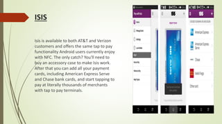 ISIS
Isis is available to both AT&T and Verizon
customers and offers the same tap to pay
functionality Android users currently enjoy
with NFC. The only catch? You'll need to
buy an accessory case to make Isis work.
After that you can add all your payment
cards, including American Express Serve
and Chase bank cards, and start tapping to
pay at literally thousands of merchants
with tap to pay terminals.
 