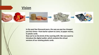 Vision
In the past few thousand years, the way we pay has changed
just four times—from barter system to coins, to paper money,
to plastic cards.
Now we’re on the brink of the next big shift. We now want to
introduce the digital wallet, which contains the virtual
versions of our existing plastic cards.
 