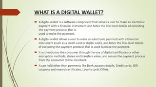 WHAT IS A DIGITAL WALLET?
 A digital wallet is a software component that allows a user to make an electronic
payment with a financial instrument and hides the low-level details of executing
the payment protocol that is
used to make the payment.
 A digital wallet allows a user to make an electronic payment with a financial
instrument (such as a credit card or digital cash), and hides the low-level details
of executing the payment protocol that is used to make the payment.
 It authenticates the consumer through the use of digital certificates or other
encryption methods, stores and transfers value, and secure the payment process
from the consumer to the merchant.
 It can hold other than payments like Bank account details, Credit cards, Gift
coupons and reward certificates, Loyalty cards Offers.
 