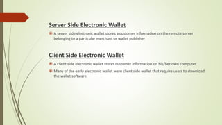 Server Side Electronic Wallet
 A server side electronic wallet stores a customer information on the remote server
belonging to a particular merchant or wallet publisher
Client Side Electronic Wallet
 A client side electronic wallet stores customer information on his/her own computer.
 Many of the early electronic wallet were client side wallet that require users to download
the wallet software.
 