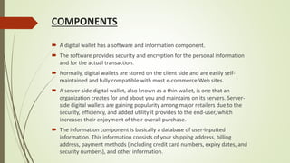 COMPONENTS
 A digital wallet has a software and information component.
 The software provides security and encryption for the personal information
and for the actual transaction.
 Normally, digital wallets are stored on the client side and are easily self-
maintained and fully compatible with most e-commerce Web sites.
 A server-side digital wallet, also known as a thin wallet, is one that an
organization creates for and about you and maintains on its servers. Server-
side digital wallets are gaining popularity among major retailers due to the
security, efficiency, and added utility it provides to the end-user, which
increases their enjoyment of their overall purchase.
 The information component is basically a database of user-inputted
information. This information consists of your shipping address, billing
address, payment methods (including credit card numbers, expiry dates, and
security numbers), and other information.
 