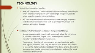 TECHNOLOGY
 Secure Communication Medium
• New NFC (Near Field Communication) chips are already appearing in
smart phones which provide very close range, low power, easy to
setup up point-to-point communication.
• NFC acts as the communication medium for exchanging monetary
and identiﬁcation information, such as credit card numbers and
receipts, with other devices.
 Fast Secure Authentication and Secure Tamper Proof Storage
• Secure programmable chips in cell phoneswill allow the cell phone
to securely store both “digital cash” and the phone owner’s
monetary and identification implements.
• This assumes that the cell phone owner secures his digital wallet
with a good password. This chip will ensure that thieves are unable
to access the digital wallet embedded in the stolen phone. Biometric
scannerscould also be integrated into cell phones andused for quick
and easy authentication.
 