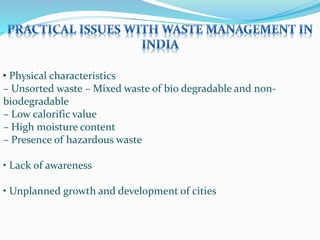 • Physical characteristics
– Unsorted waste – Mixed waste of bio degradable and non-
biodegradable
– Low calorific value
– High moisture content
– Presence of hazardous waste
• Lack of awareness
• Unplanned growth and development of cities
 