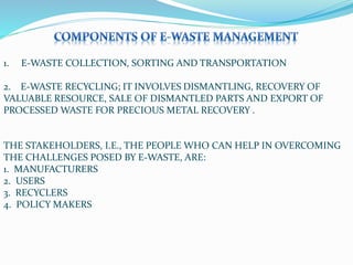 1. E-WASTE COLLECTION, SORTING AND TRANSPORTATION
2. E-WASTE RECYCLING; IT INVOLVES DISMANTLING, RECOVERY OF
VALUABLE RESOURCE, SALE OF DISMANTLED PARTS AND EXPORT OF
PROCESSED WASTE FOR PRECIOUS METAL RECOVERY .
THE STAKEHOLDERS, I.E., THE PEOPLE WHO CAN HELP IN OVERCOMING
THE CHALLENGES POSED BY E-WASTE, ARE:
1. MANUFACTURERS
2. USERS
3. RECYCLERS
4. POLICY MAKERS
 