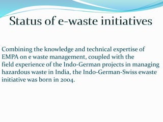 Combining the knowledge and technical expertise of
EMPA on e waste management, coupled with the
field experience of the Indo-German projects in managing
hazardous waste in India, the Indo-German-Swiss ewaste
initiative was born in 2004.
 