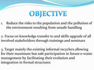 1. Reduce the risks to the population and the pollution of
the environment resulting from unsafe handling
2. Focus on knowledge transfer to and skills upgrade of all
involved stakeholders through trainings and seminars
3. Target mainly the existing informal recyclers allowing
for their maximum but safe participation in future e-waste
management by facilitating their evolution and
integration in formal structures
 
