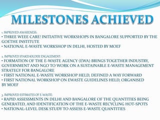 1. IMPROVED AWARENESS:
• THREE WEEE CARE! INITIATIVE WORKSHOPS IN BANGALORE SUPPORTED BY THE
GOETHE INSTITUTE
• NATIONAL E-WASTE WORKSHOP IN DELHI, HOSTED BY MOEF
2. IMPROVED STAKEHOLDER ENGAGEMENT:
• FORMATION OF THE E-WASTE AGENCY (EWA) BRINGS TOGETHER INDUSTRY,
GOVERNMENT AND NGO TO WORK ON A SUSTAINABLE E-WASTE MANAGEMENT
STRATEGY FOR BANGALORE
• FIRST NATIONAL E-WASTE WORKSHOP HELD, DEFINED A WAY FORWARD
• FIRST NATIONAL WORKSHOP ON EWASTE GUIDELINES HELD, ORGANISED
BY MOEF
3. IMPROVED ESTIMATES OF E-WASTE:
• RAPID ASSESSMENTS IN DELHI AND BANGALORE OF THE QUANTITIES BEING
GENERATED, AND IDENTIFICATION OF THE E-WASTE RECYCLING HOT-SPOTS
• NATIONAL-LEVEL DESK STUDY TO ASSESS E-WASTE QUANTITIES
 