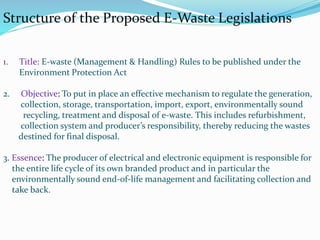 1. Title: E-waste (Management & Handling) Rules to be published under the
Environment Protection Act
2. Objective: To put in place an effective mechanism to regulate the generation,
collection, storage, transportation, import, export, environmentally sound
recycling, treatment and disposal of e-waste. This includes refurbishment,
collection system and producer’s responsibility, thereby reducing the wastes
destined for final disposal.
3. Essence: The producer of electrical and electronic equipment is responsible for
the entire life cycle of its own branded product and in particular the
environmentally sound end-of-life management and facilitating collection and
take back.
Structure of the Proposed E-Waste Legislations
 