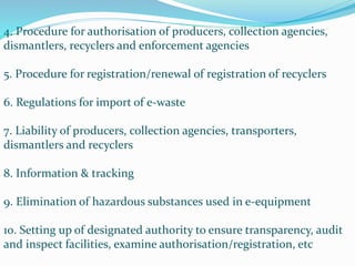 4. Procedure for authorisation of producers, collection agencies,
dismantlers, recyclers and enforcement agencies
5. Procedure for registration/renewal of registration of recyclers
6. Regulations for import of e-waste
7. Liability of producers, collection agencies, transporters,
dismantlers and recyclers
8. Information & tracking
9. Elimination of hazardous substances used in e-equipment
10. Setting up of designated authority to ensure transparency, audit
and inspect facilities, examine authorisation/registration, etc
 