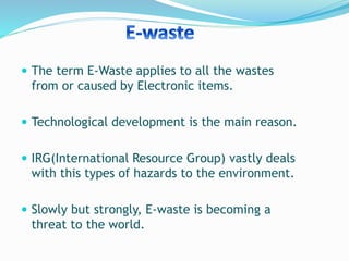  The term E-Waste applies to all the wastes
from or caused by Electronic items.
 Technological development is the main reason.
 IRG(International Resource Group) vastly deals
with this types of hazards to the environment.
 Slowly but strongly, E-waste is becoming a
threat to the world.
 