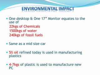  One desktop & One 17” Monitor equates to the
use of
22kgs of Chemicals
1500kgs of water
240kgs of fossil fuels
 Same as a mid size car
 5% oil refined today is used in manufacturing
plastics
 4-7kgs of plastic is used to manufacture new
PC
 