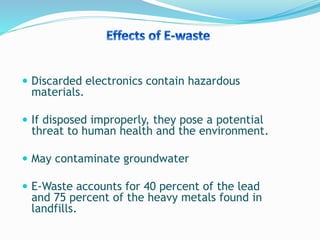  Discarded electronics contain hazardous
materials.
 If disposed improperly, they pose a potential
threat to human health and the environment.
 May contaminate groundwater
 E-Waste accounts for 40 percent of the lead
and 75 percent of the heavy metals found in
landfills.
 