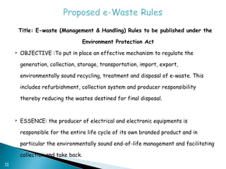 Title: E-waste (Management & Handling) Rules to be published under the

                                     Environment Protection Act
        OBJECTIVE :To put in place an effective mechanism to regulate the

         generation, collection, storage, transportation, import, export,

         environmentally sound recycling, treatment and disposal of e-waste. This

         includes refurbishment, collection system and producer responsibility

         thereby reducing the wastes destined for final disposal.


        ESSENCE: the producer of electrical and electronic equipments is

         responsible for the entire life cycle of its own branded product and in

         particular the environmentally sound end-of-life management and facilitating

         collection and take back.
11
 