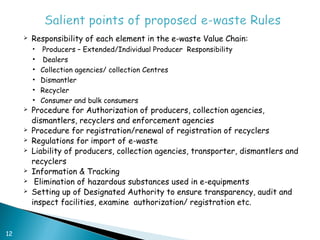    Responsibility of each element in the e-waste Value Chain:
         •   Producers – Extended/Individual Producer Responsibility
         •   Dealers
         •   Collection agencies/ collection Centres
         •   Dismantler
         •   Recycler
         •   Consumer and bulk consumers
        Procedure for Authorization of producers, collection agencies,
         dismantlers, recyclers and enforcement agencies
        Procedure for registration/renewal of registration of recyclers
        Regulations for import of e-waste
        Liability of producers, collection agencies, transporter, dismantlers and
         recyclers
        Information & Tracking
         Elimination of hazardous substances used in e-equipments
        Setting up of Designated Authority to ensure transparency, audit and
         inspect facilities, examine authorization/ registration etc.


12
 