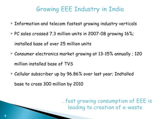    Information and telecom fastest growing industry verticals

       PC sales crossed 7.3 million units in 2007-08 growing 16%;

        installed base of over 25 million units

       Consumer electronics market growing at 13-15% annually ; 120

        million installed base of TVS

       Cellular subscriber up by 96.86% over last year; Indtalled

        base to cross 300 million by 2010




4
 