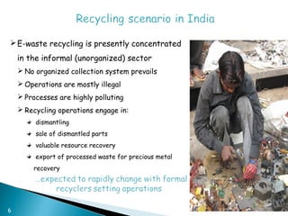  E-waste recycling is presently concentrated
    in the informal (unorganized) sector
     No organized collection system prevails
     Operations are mostly illegal
     Processes are highly polluting
     Recycling operations engage in:
         dismantling
         sale of dismantled parts
         valuable resource recovery
         export of processed waste for precious metal
        recovery




6
 