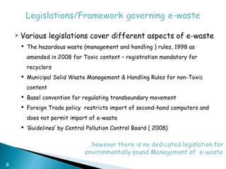    Various legislations cover different aspects of e-waste
         The hazardous waste (management and handling ) rules, 1998 as
          amended in 2008 for Toxic content – registration mandatory for
          recyclers
         Municipal Solid Waste Management & Handling Rules for non-Toxic
          content
         Basel convention for regulating transboundary movement
         Foreign Trade policy restricts import of second-hand computers and
          does not permit import of e-waste
         ‘Guidelines’ by Central Pollution Control Board ( 2008)




8
 