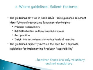    The guidelines notified in April 2008 - basic guidance document
        identifying and recognizing fundamental principles:
           Producer Responsibility
           RoHS (Restriction on Hazardous Substances)
           Best practices
           Insight into technologies for various levels of recycling
       The guidelines explicitly mention the need for a separate
        legislation for implementing ‘Producer Responsibility’




9
 