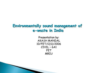 Environmentally sound management of
          e-waste in India
             Presentation by:
             AKASH MANDAL
            10/FET/C(S)/2006
               CIVIL – 6A1
                   FET
                  MRIU
 