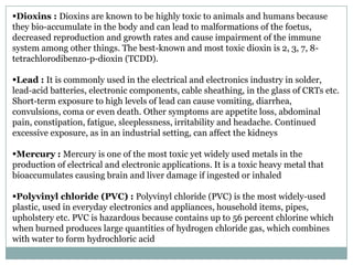 Dioxins : Dioxins are known to be highly toxic to animals and humans because
they bio-accumulate in the body and can lead to malformations of the foetus,
decreased reproduction and growth rates and cause impairment of the immune
system among other things. The best-known and most toxic dioxin is 2, 3, 7, 8-
tetrachlorodibenzo-p-dioxin (TCDD).

Lead : It is commonly used in the electrical and electronics industry in solder,
lead-acid batteries, electronic components, cable sheathing, in the glass of CRTs etc.
Short-term exposure to high levels of lead can cause vomiting, diarrhea,
convulsions, coma or even death. Other symptoms are appetite loss, abdominal
pain, constipation, fatigue, sleeplessness, irritability and headache. Continued
excessive exposure, as in an industrial setting, can affect the kidneys

Mercury : Mercury is one of the most toxic yet widely used metals in the
production of electrical and electronic applications. It is a toxic heavy metal that
bioaccumulates causing brain and liver damage if ingested or inhaled

Polyvinyl chloride (PVC) : Polyvinyl chloride (PVC) is the most widely-used
plastic, used in everyday electronics and appliances, household items, pipes,
upholstery etc. PVC is hazardous because contains up to 56 percent chlorine which
when burned produces large quantities of hydrogen chloride gas, which combines
with water to form hydrochloric acid
 